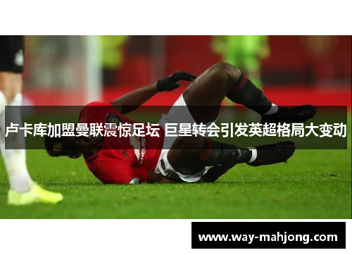 卢卡库加盟曼联震惊足坛 巨星转会引发英超格局大变动 卢卡库加盟曼联震惊足坛 巨星转会引发英超格局大变动