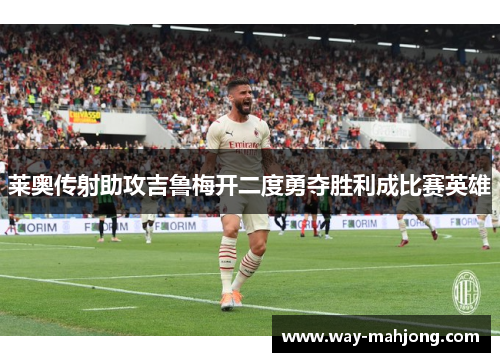莱奥传射助攻吉鲁梅开二度勇夺胜利成比赛英雄 莱奥传射助攻吉鲁梅开二度勇夺胜利成比赛英雄
