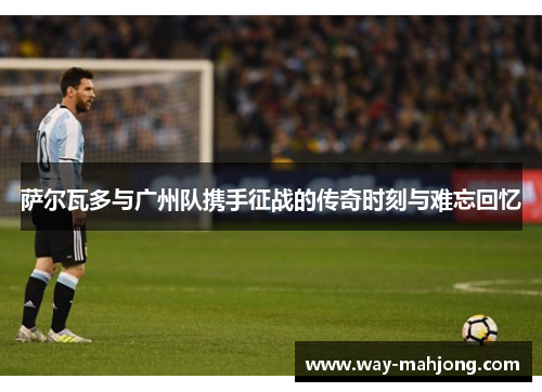 萨尔瓦多与广州队携手征战的传奇时刻与难忘回忆
