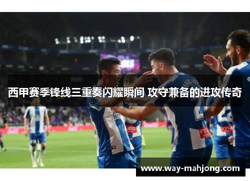 西甲赛季锋线三重奏闪耀瞬间 攻守兼备的进攻传奇
