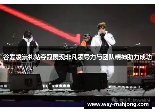 谷爱凌崇礼站夺冠展现非凡领导力与团队精神助力成功